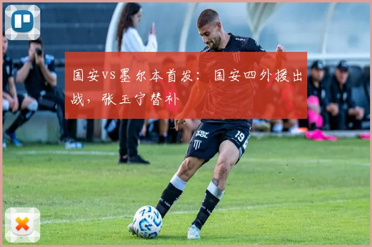国安vs墨尔本首发：国安四外援出战，张玉宁替补