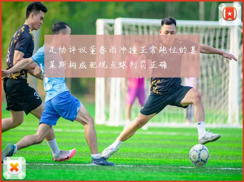 足协评议董春雨冲撞正常跑位的基莱斯构成犯规点球判罚正确