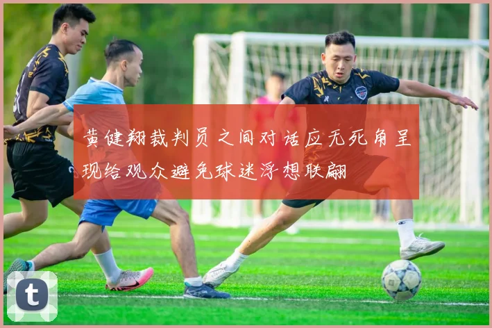 黄健翔裁判员之间对话应无死角呈现给观众避免球迷浮想联翩