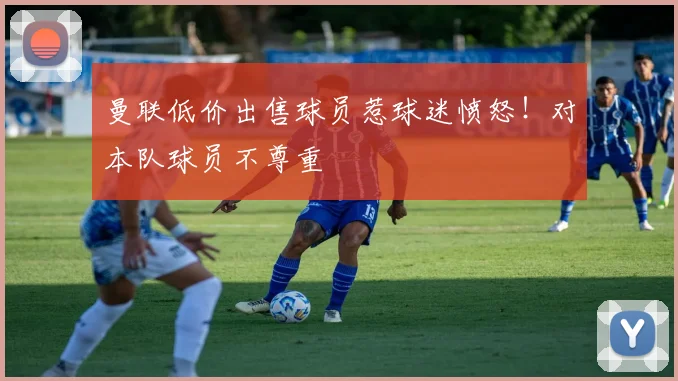 曼联低价出售球员惹球迷愤怒！对本队球员不尊重