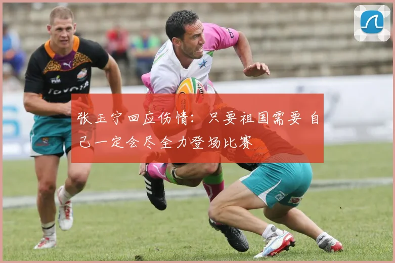 张玉宁回应伤情：只要祖国需要 自己一定会尽全力登场比赛