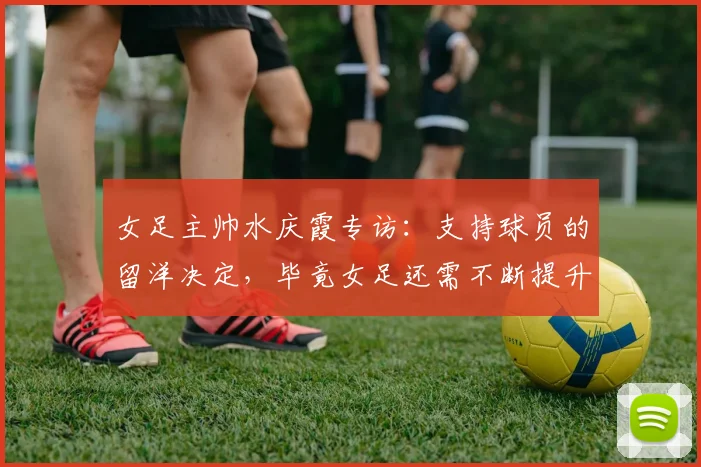 女足主帅水庆霞专访：支持球员的留洋决定，毕竟女足还需不断提升