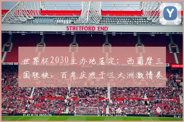 世界杯2030主办地落定：西葡摩三国联袂，百年庆典于三大洲激情奏响