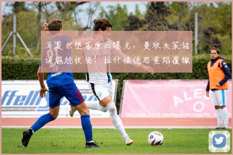 马夏尔堕落原因曝光，曼联决策错误尴尬收场！拉什福德恐重蹈覆辙