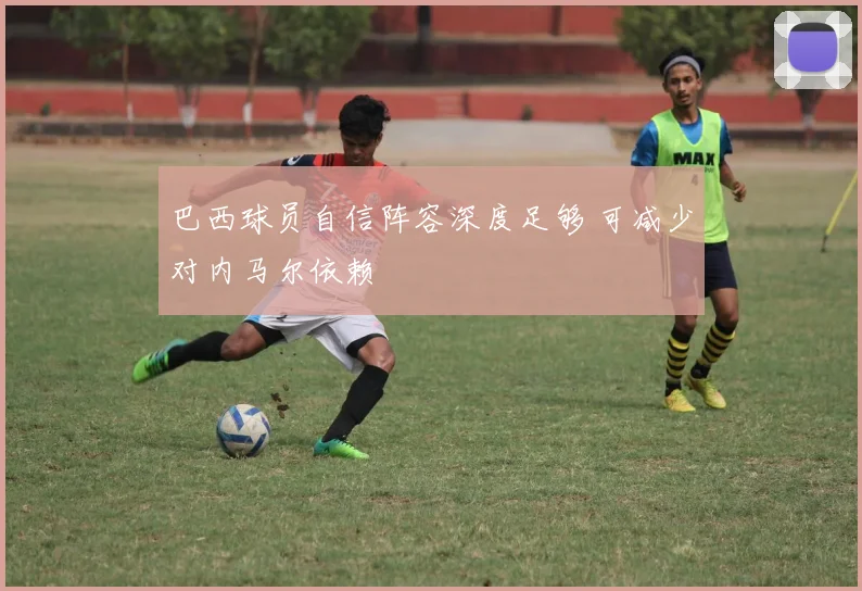 巴西球员自信阵容深度足够 可减少对内马尔依赖